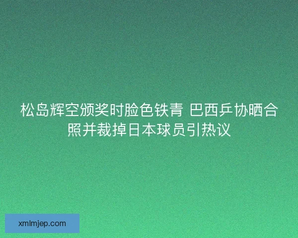 松岛辉空颁奖时脸色铁青 巴西乒协晒合照并裁掉日本球员引热议