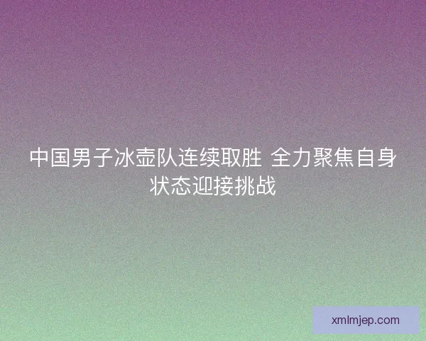中国男子冰壶队连续取胜 全力聚焦自身状态迎接挑战