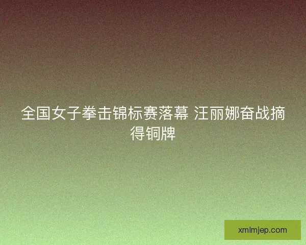 全国女子拳击锦标赛落幕 汪丽娜奋战摘得铜牌